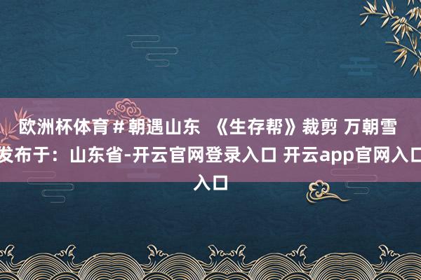 欧洲杯体育＃朝遇山东  《生存帮》裁剪 万朝雪 发布于：山东省-开云官网登录入口 开云app官网入口