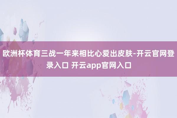 欧洲杯体育三战一年来相比心爱出皮肤-开云官网登录入口 开云app官网入口
